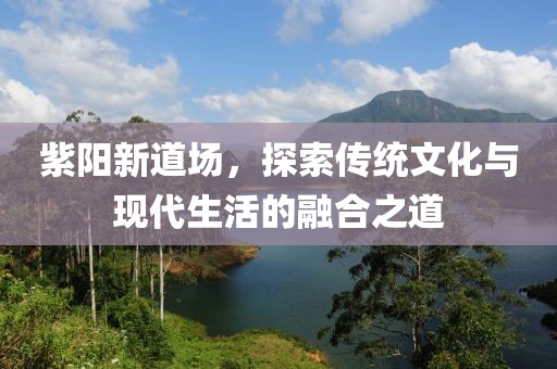 紫阳新道场，探索传统文化与现代生活的融合之道
