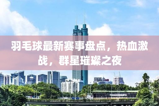 羽毛球最新赛事盘点，热血激战，群星璀璨之夜