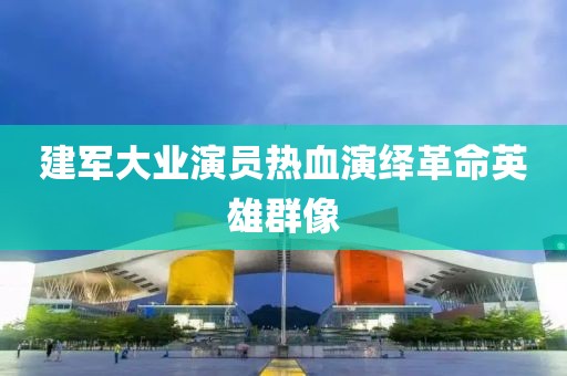 建军大业演员热血演绎革命英雄群像