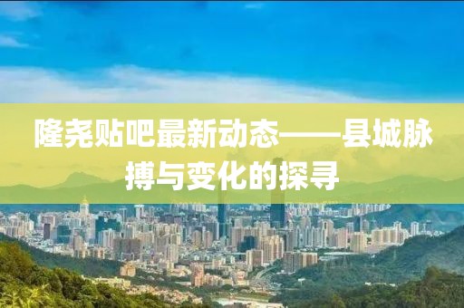 隆尧贴吧最新动态——县城脉搏与变化的探寻