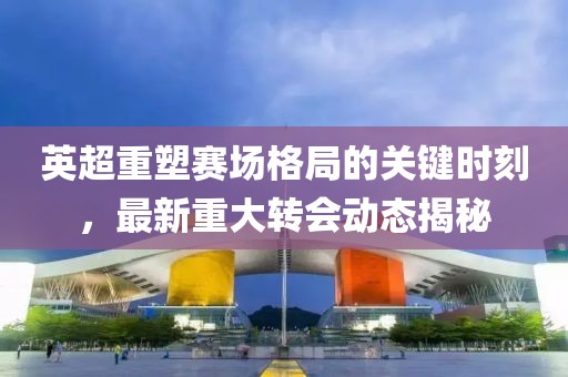 英超重塑赛场格局的关键时刻，最新重大转会动态揭秘