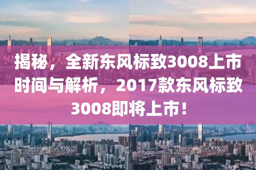 揭秘，全新东风标致3008上市时间与解析，2017款东风标致3008即将上市！