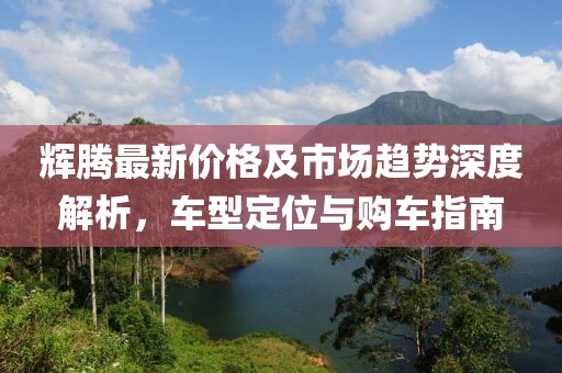 辉腾最新价格及市场趋势深度解析，车型定位与购车指南