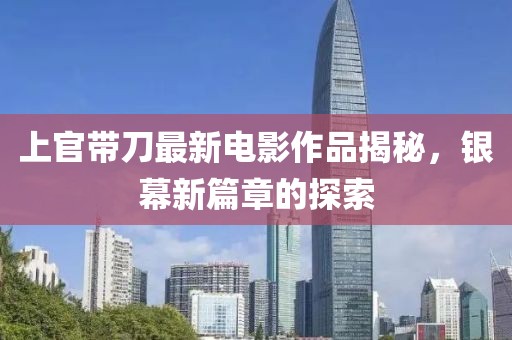 上官带刀最新电影作品揭秘，银幕新篇章的探索