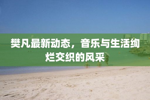 樊凡最新动态，音乐与生活绚烂交织的风采