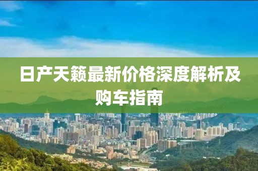 日产天籁最新价格深度解析及购车指南