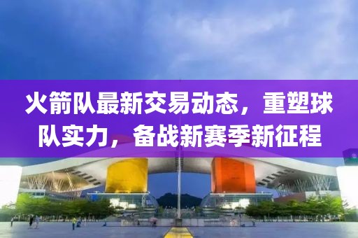 火箭队最新交易动态，重塑球队实力，备战新赛季新征程