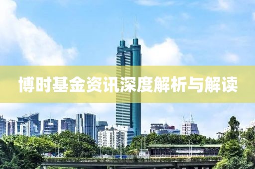 博时基金资讯深度解析与解读