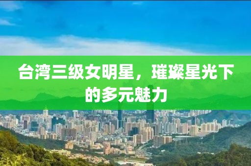 台湾三级女明星，璀璨星光下的多元魅力