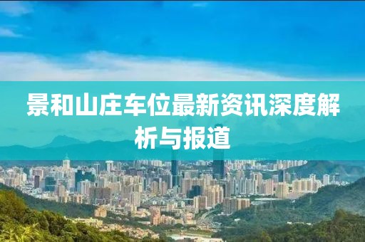 景和山庄车位最新资讯深度解析与报道