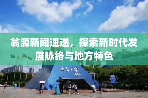 翁源新闻速递，探索新时代发展脉络与地方特色