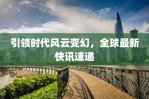 引领时代风云变幻，全球最新快讯速递