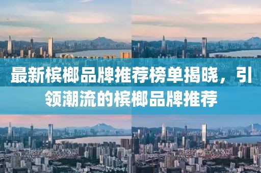 最新槟榔品牌推荐榜单揭晓，引领潮流的槟榔品牌推荐