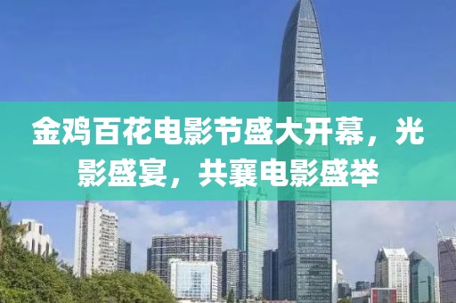 金鸡百花电影节盛大开幕，光影盛宴，共襄电影盛举