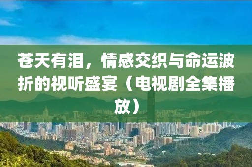 苍天有泪，情感交织与命运波折的视听盛宴（电视剧全集播放）