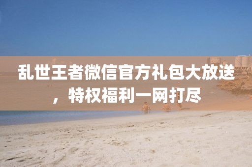 乱世王者微信官方礼包大放送，特权福利一网打尽