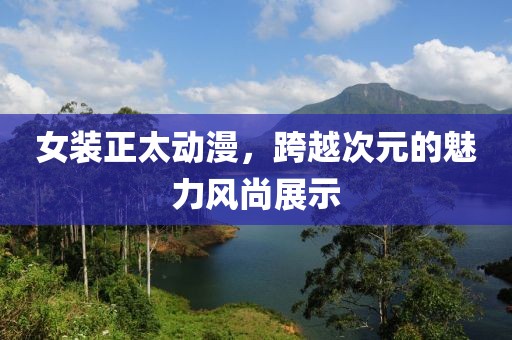 女装正太动漫，跨越次元的魅力风尚展示