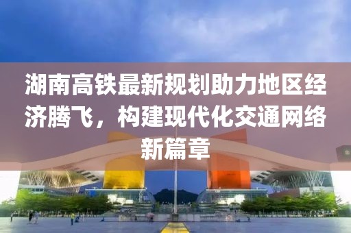 湖南高铁最新规划助力地区经济腾飞，构建现代化交通网络新篇章