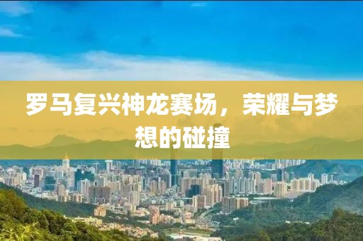 罗马复兴神龙赛场，荣耀与梦想的碰撞