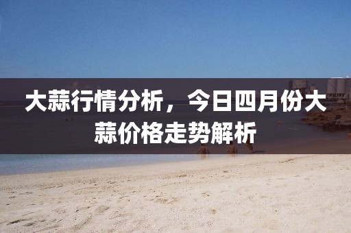 大蒜行情分析，今日四月份大蒜价格走势解析