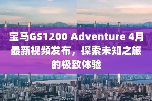 宝马GS1200 Adventure 4月最新视频发布，探索未知之旅的极致体验