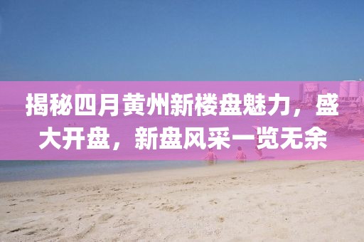 揭秘四月黄州新楼盘魅力，盛大开盘，新盘风采一览无余
