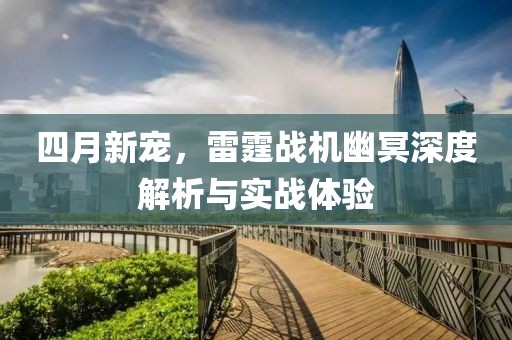 四月新宠，雷霆战机幽冥深度解析与实战体验