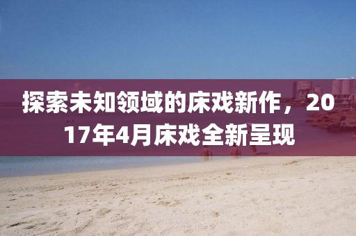 探索未知领域的床戏新作，2017年4月床戏全新呈现