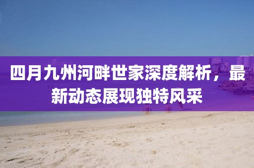 四月九州河畔世家深度解析，最新动态展现独特风采