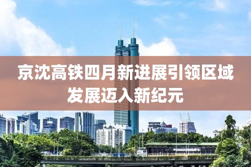 京沈高铁四月新进展引领区域发展迈入新纪元