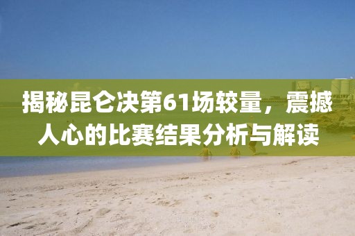 揭秘昆仑决第61场较量，震撼人心的比赛结果分析与解读