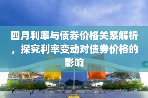 四月利率与债券价格关系解析，探究利率变动对债券价格的影响
