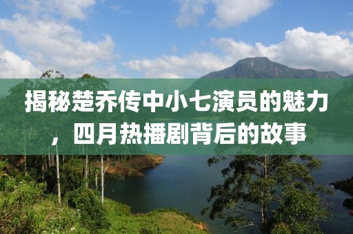 揭秘楚乔传中小七演员的魅力，四月热播剧背后的故事