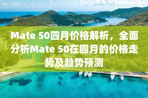 Mate 50四月价格解析，全面分析Mate 50在四月的价格走势及趋势预测