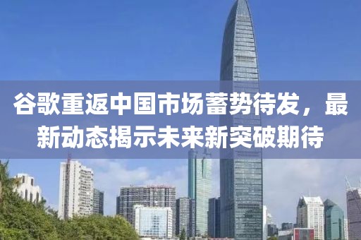 谷歌重返中国市场蓄势待发，最新动态揭示未来新突破期待