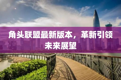 角头联盟最新版本，革新引领未来展望