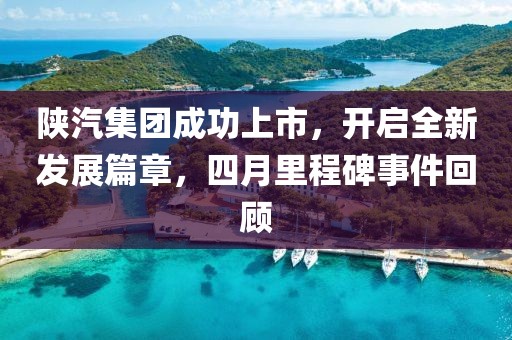 陕汽集团成功上市，开启全新发展篇章，四月里程碑事件回顾