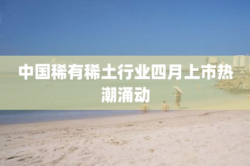 中国稀有稀土行业四月上市热潮涌动