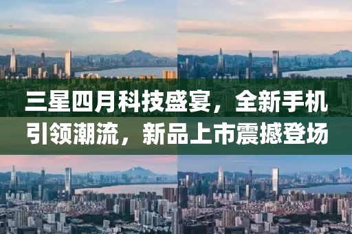 三星四月科技盛宴，全新手机引领潮流，新品上市震撼登场