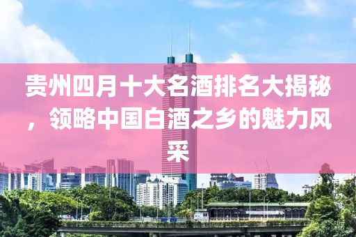 贵州四月十大名酒排名大揭秘，领略中国白酒之乡的魅力风采