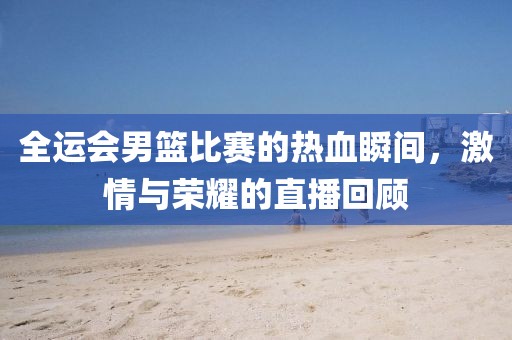 全运会男篮比赛的热血瞬间，激情与荣耀的直播回顾