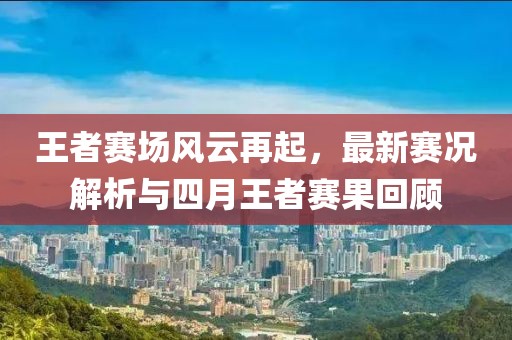 王者赛场风云再起，最新赛况解析与四月王者赛果回顾