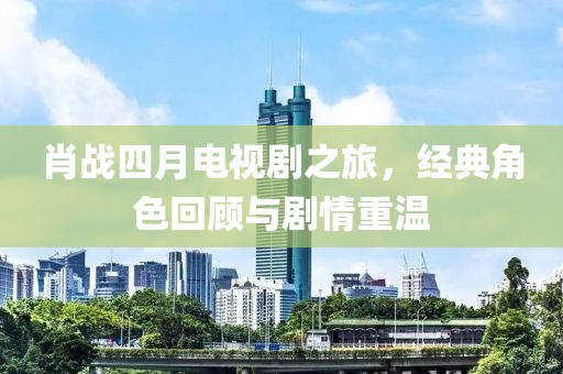 肖战四月电视剧之旅，经典角色回顾与剧情重温