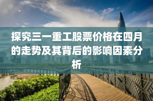 探究三一重工股票价格在四月的走势及其背后的影响因素分析