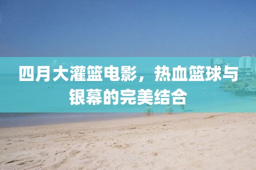 四月大灌篮电影，热血篮球与银幕的完美结合