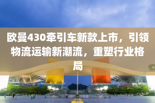 欧曼430牵引车新款上市，引领物流运输新潮流，重塑行业格局
