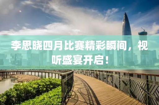 李思晓四月比赛精彩瞬间，视听盛宴开启！