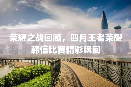 荣耀之战回顾，四月王者荣耀韩信比赛精彩瞬间