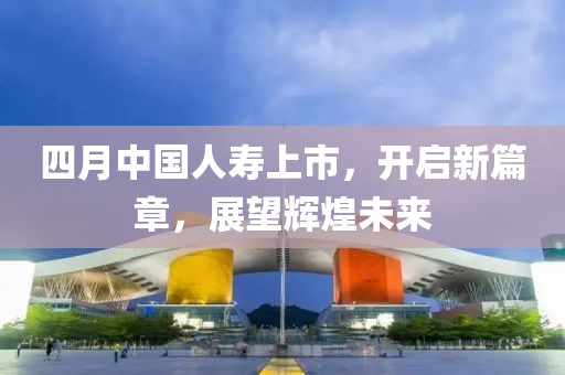 四月中国人寿上市，开启新篇章，展望辉煌未来