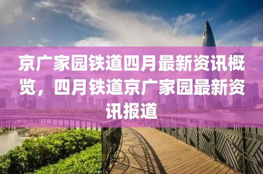 京广家园铁道四月最新资讯概览，四月铁道京广家园最新资讯报道